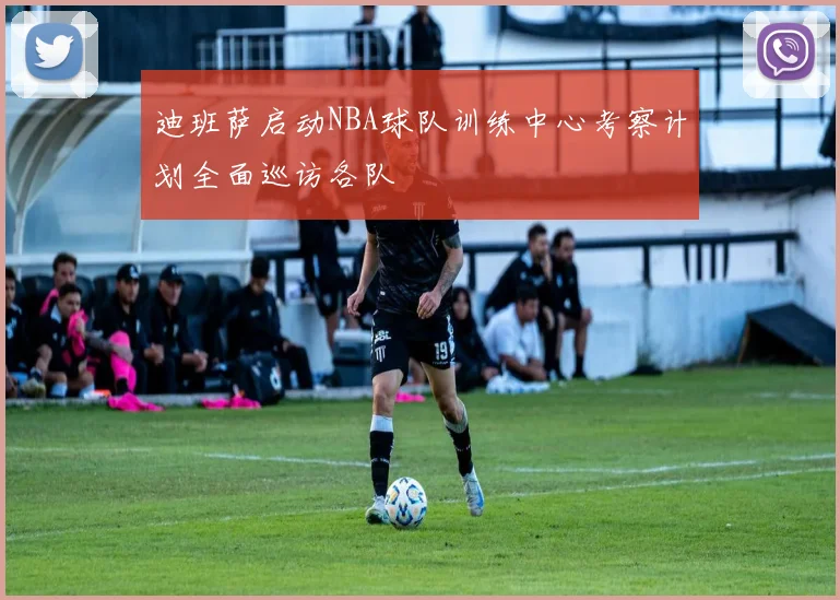迪班萨启动NBA球队训练中心考察计划全面巡访各队