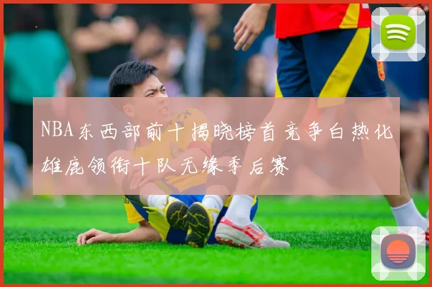 NBA东西部前十揭晓榜首竞争白热化雄鹿领衔十队无缘季后赛