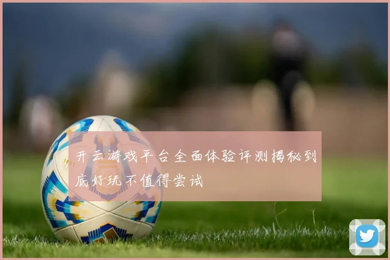 开云游戏平台全面体验评测揭秘到底好玩不值得尝试