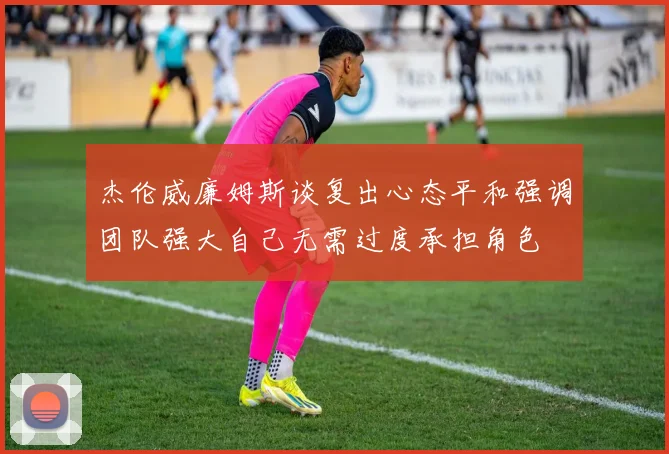 杰伦威廉姆斯谈复出心态平和强调团队强大自己无需过度承担角色