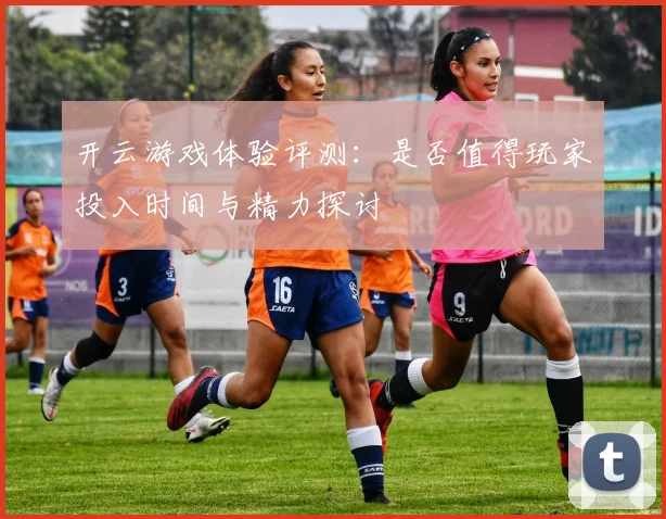 开云游戏体验评测：是否值得玩家投入时间与精力探讨