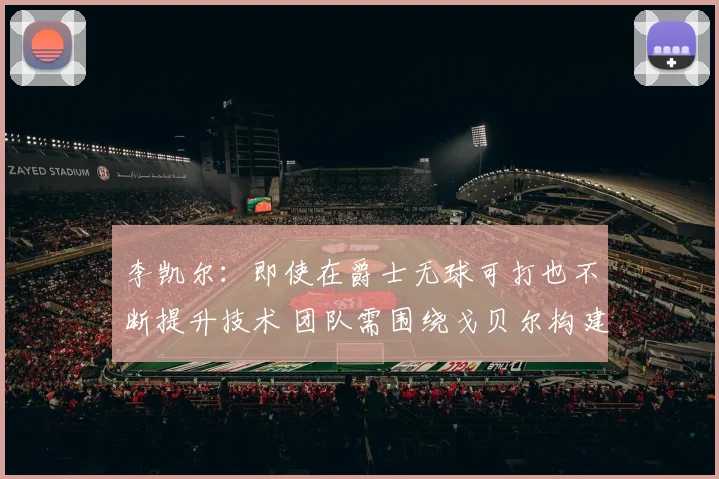 李凯尔：即使在爵士无球可打也不断提升技术 团队需围绕戈贝尔构建进攻体系
