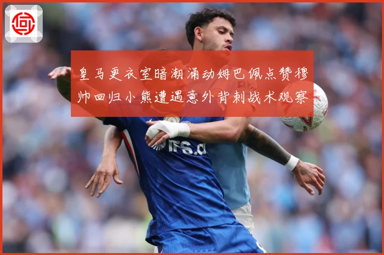 皇马更衣室暗潮涌动姆巴佩点赞穆帅回归小熊遭遇意外背刺战术观察