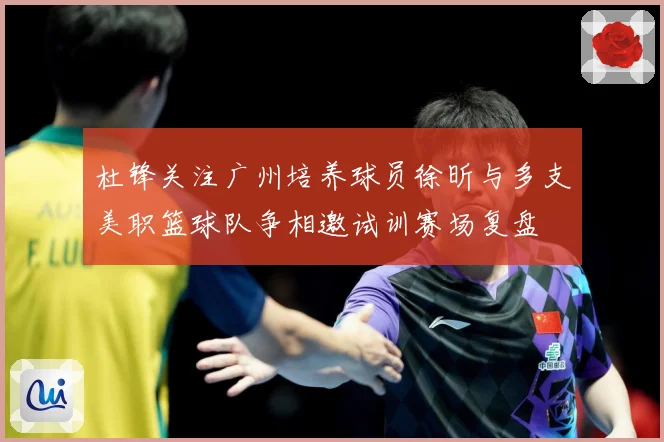 杜锋关注广州培养球员徐昕与多支美职篮球队争相邀试训赛场复盘