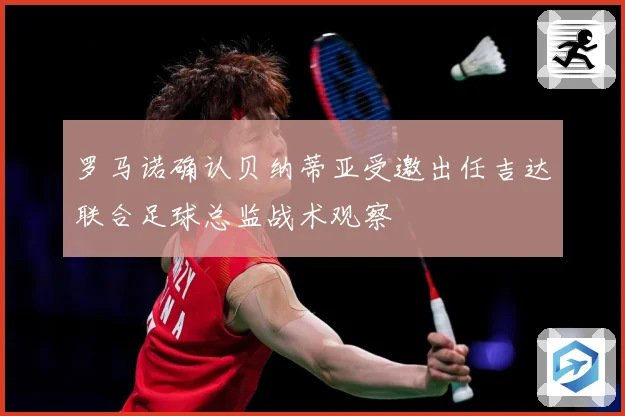 罗马诺确认贝纳蒂亚受邀出任吉达联合足球总监战术观察