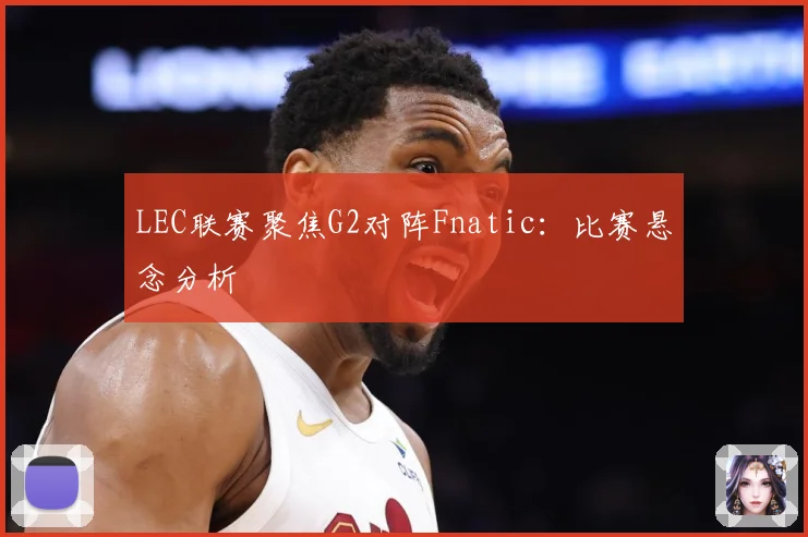 LEC联赛聚焦G2对阵Fnatic：比赛悬念分析