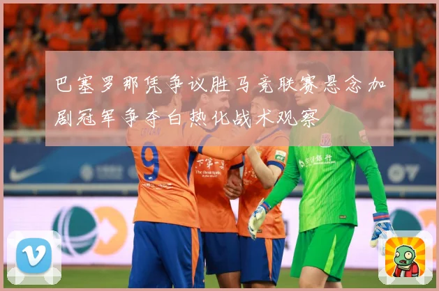 巴塞罗那凭争议胜马竞联赛悬念加剧冠军争夺白热化战术观察