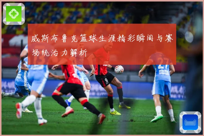 威斯布鲁克篮球生涯精彩瞬间与赛场统治力解析