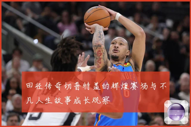 田径传奇切普特盖的辉煌赛场与不凡人生故事成长观察