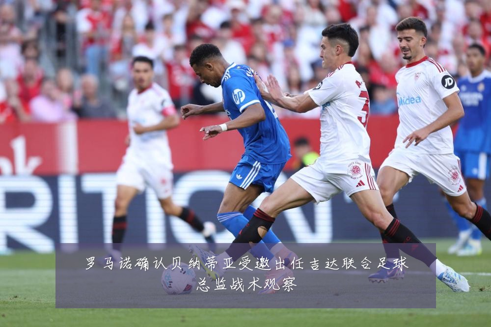 罗马诺确认贝纳蒂亚受邀出任吉达联合足球总监战术观察