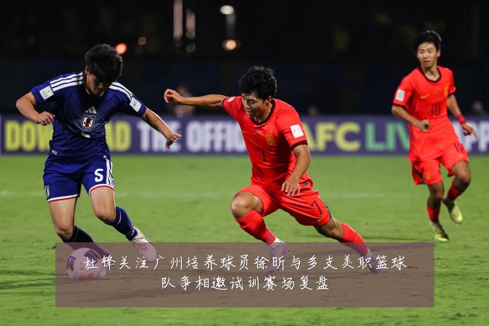 杜锋关注广州培养球员徐昕与多支美职篮球队争相邀试训赛场复盘