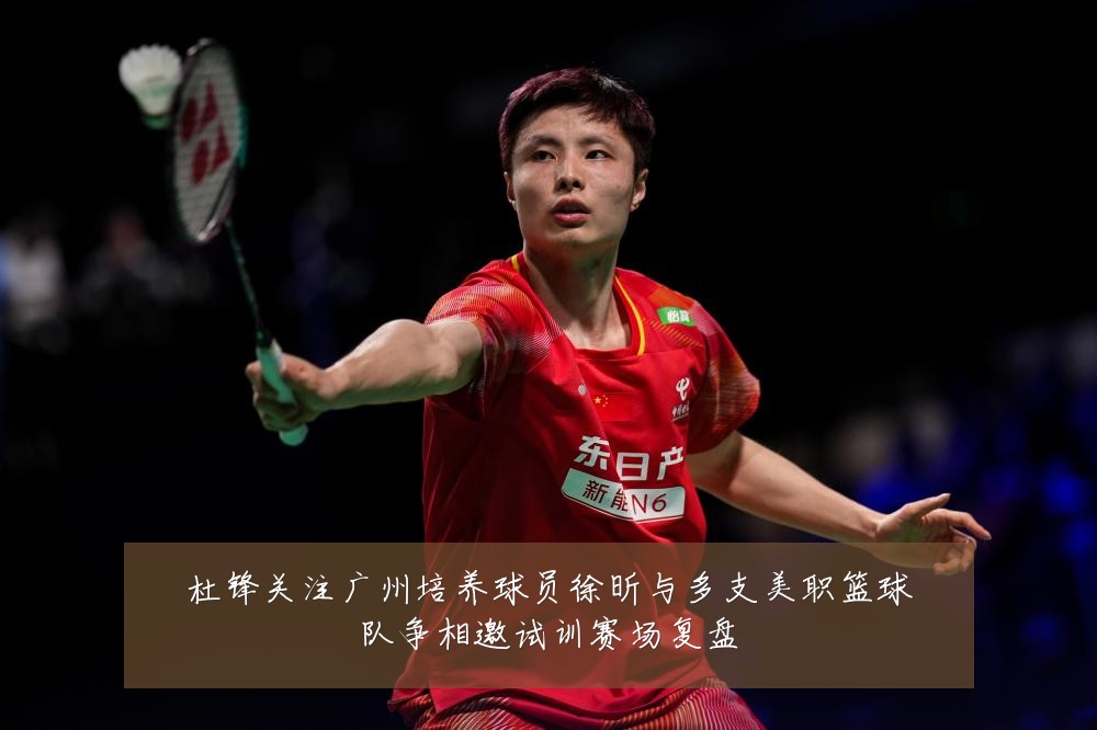 杜锋关注广州培养球员徐昕与多支美职篮球队争相邀试训赛场复盘